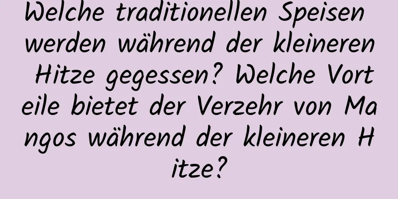 Welche traditionellen Speisen werden während der kleineren Hitze gegessen? Welche Vorteile bietet der Verzehr von Mangos während der kleineren Hitze?