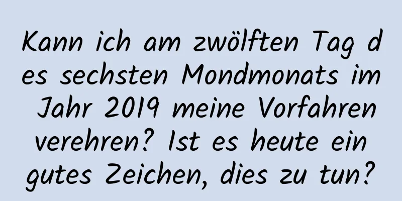 Kann ich am zwölften Tag des sechsten Mondmonats im Jahr 2019 meine Vorfahren verehren? Ist es heute ein gutes Zeichen, dies zu tun?