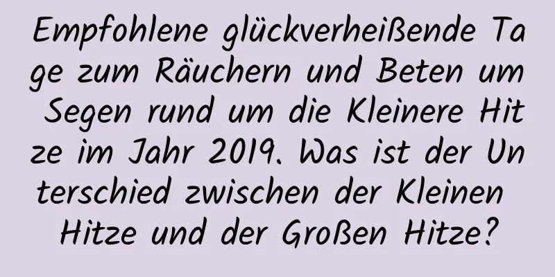 Empfohlene glückverheißende Tage zum Räuchern und Beten um Segen rund um die Kleinere Hitze im Jahr 2019. Was ist der Unterschied zwischen der Kleinen Hitze und der Großen Hitze?