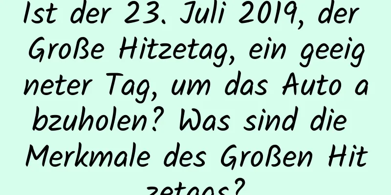 Ist der 23. Juli 2019, der Große Hitzetag, ein geeigneter Tag, um das Auto abzuholen? Was sind die Merkmale des Großen Hitzetags?