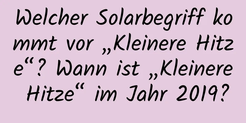 Welcher Solarbegriff kommt vor „Kleinere Hitze“? Wann ist „Kleinere Hitze“ im Jahr 2019?