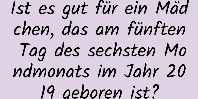 Ist es gut für ein Mädchen, das am fünften Tag des sechsten Mondmonats im Jahr 2019 geboren ist?