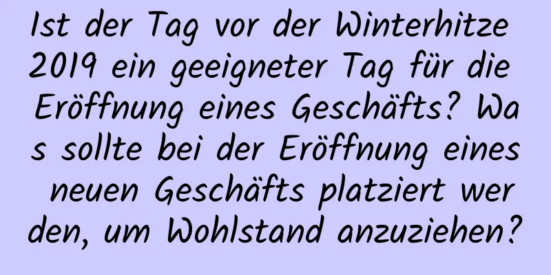 Ist der Tag vor der Winterhitze 2019 ein geeigneter Tag für die Eröffnung eines Geschäfts? Was sollte bei der Eröffnung eines neuen Geschäfts platziert werden, um Wohlstand anzuziehen?