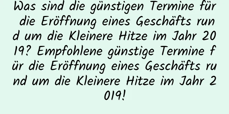 Was sind die günstigen Termine für die Eröffnung eines Geschäfts rund um die Kleinere Hitze im Jahr 2019? Empfohlene günstige Termine für die Eröffnung eines Geschäfts rund um die Kleinere Hitze im Jahr 2019!