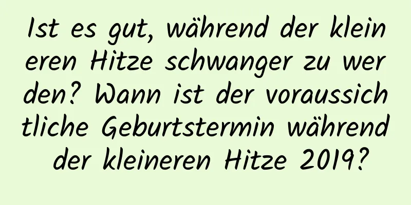 Ist es gut, während der kleineren Hitze schwanger zu werden? Wann ist der voraussichtliche Geburtstermin während der kleineren Hitze 2019?