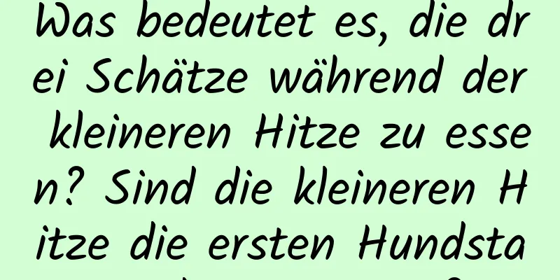 Was bedeutet es, die drei Schätze während der kleineren Hitze zu essen? Sind die kleineren Hitze die ersten Hundstage des Sommers?