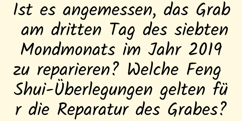 Ist es angemessen, das Grab am dritten Tag des siebten Mondmonats im Jahr 2019 zu reparieren? Welche Feng Shui-Überlegungen gelten für die Reparatur des Grabes?