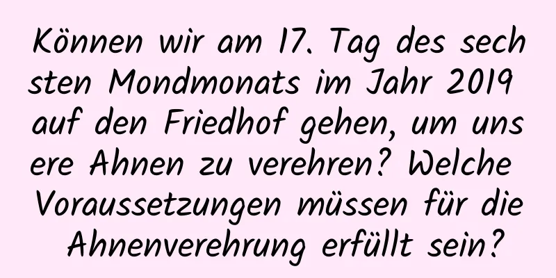 Können wir am 17. Tag des sechsten Mondmonats im Jahr 2019 auf den Friedhof gehen, um unsere Ahnen zu verehren? Welche Voraussetzungen müssen für die Ahnenverehrung erfüllt sein?