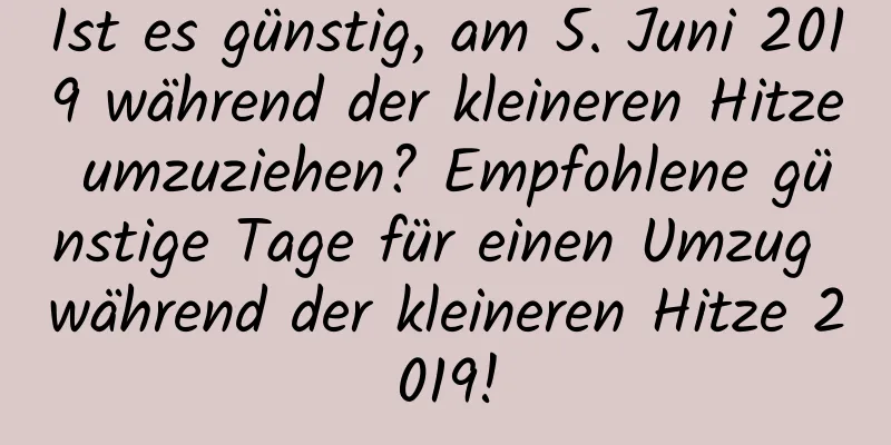 Ist es günstig, am 5. Juni 2019 während der kleineren Hitze umzuziehen? Empfohlene günstige Tage für einen Umzug während der kleineren Hitze 2019!