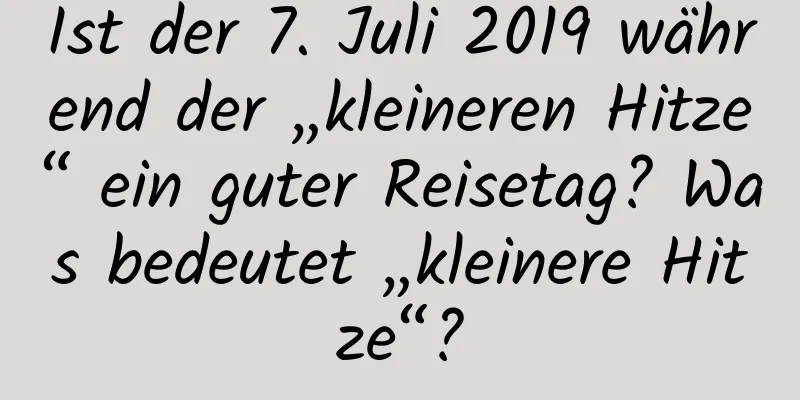 Ist der 7. Juli 2019 während der „kleineren Hitze“ ein guter Reisetag? Was bedeutet „kleinere Hitze“?