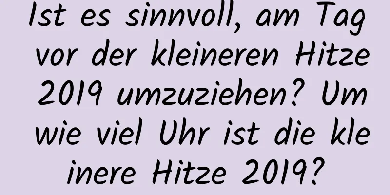 Ist es sinnvoll, am Tag vor der kleineren Hitze 2019 umzuziehen? Um wie viel Uhr ist die kleinere Hitze 2019?