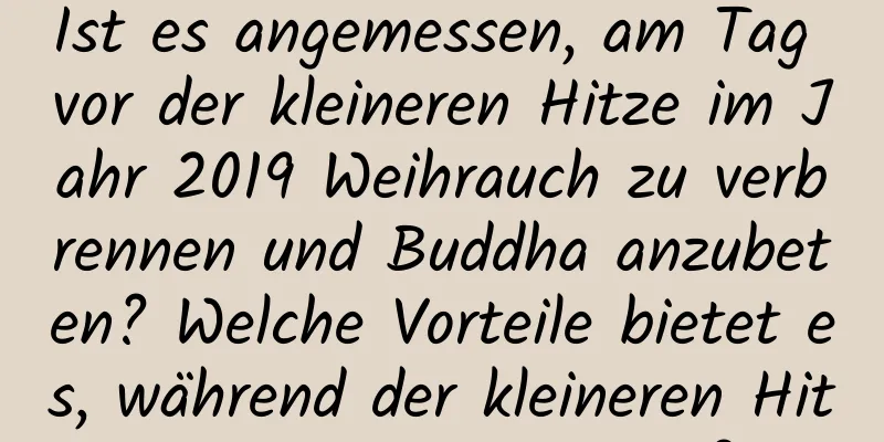 Ist es angemessen, am Tag vor der kleineren Hitze im Jahr 2019 Weihrauch zu verbrennen und Buddha anzubeten? Welche Vorteile bietet es, während der kleineren Hitze Mangos zu essen?