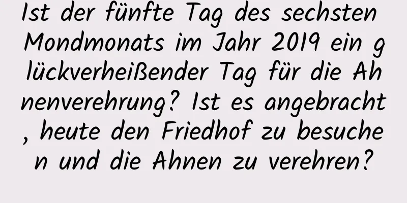 Ist der fünfte Tag des sechsten Mondmonats im Jahr 2019 ein glückverheißender Tag für die Ahnenverehrung? Ist es angebracht, heute den Friedhof zu besuchen und die Ahnen zu verehren?