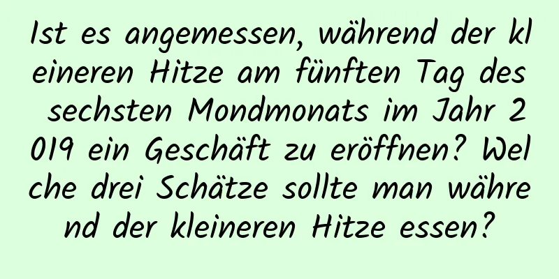 Ist es angemessen, während der kleineren Hitze am fünften Tag des sechsten Mondmonats im Jahr 2019 ein Geschäft zu eröffnen? Welche drei Schätze sollte man während der kleineren Hitze essen?