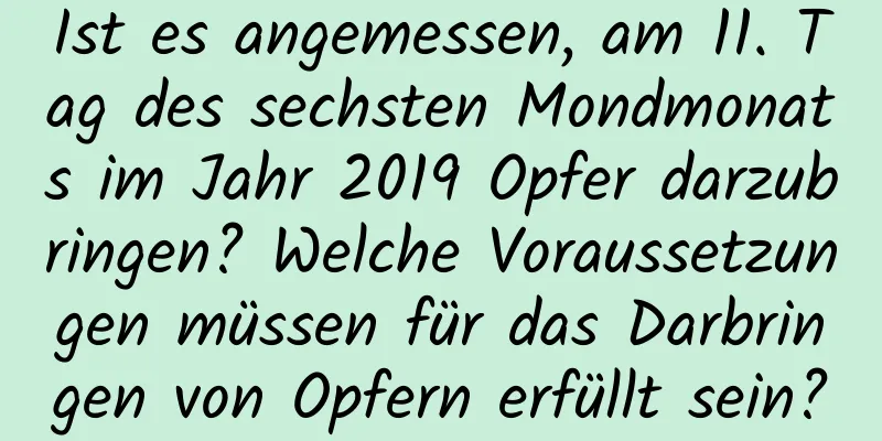 Ist es angemessen, am 11. Tag des sechsten Mondmonats im Jahr 2019 Opfer darzubringen? Welche Voraussetzungen müssen für das Darbringen von Opfern erfüllt sein?