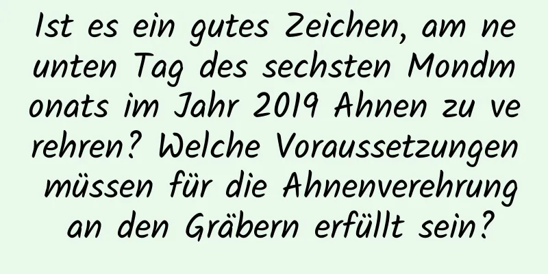 Ist es ein gutes Zeichen, am neunten Tag des sechsten Mondmonats im Jahr 2019 Ahnen zu verehren? Welche Voraussetzungen müssen für die Ahnenverehrung an den Gräbern erfüllt sein?