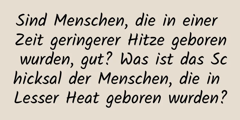 Sind Menschen, die in einer Zeit geringerer Hitze geboren wurden, gut? Was ist das Schicksal der Menschen, die in Lesser Heat geboren wurden?