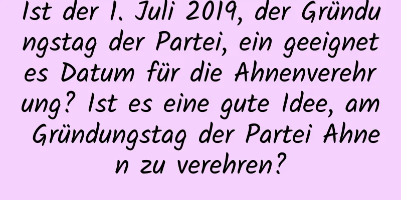 Ist der 1. Juli 2019, der Gründungstag der Partei, ein geeignetes Datum für die Ahnenverehrung? Ist es eine gute Idee, am Gründungstag der Partei Ahnen zu verehren?