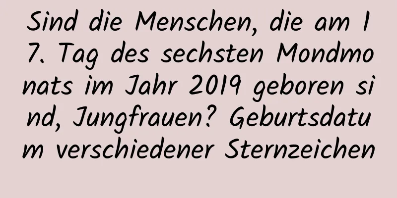 Sind die Menschen, die am 17. Tag des sechsten Mondmonats im Jahr 2019 geboren sind, Jungfrauen? Geburtsdatum verschiedener Sternzeichen