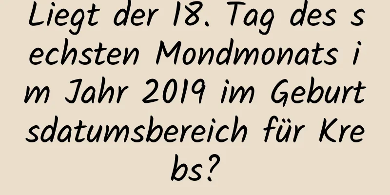 Liegt der 18. Tag des sechsten Mondmonats im Jahr 2019 im Geburtsdatumsbereich für Krebs?