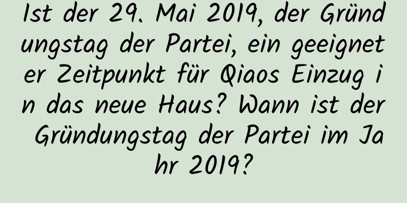 Ist der 29. Mai 2019, der Gründungstag der Partei, ein geeigneter Zeitpunkt für Qiaos Einzug in das neue Haus? Wann ist der Gründungstag der Partei im Jahr 2019?