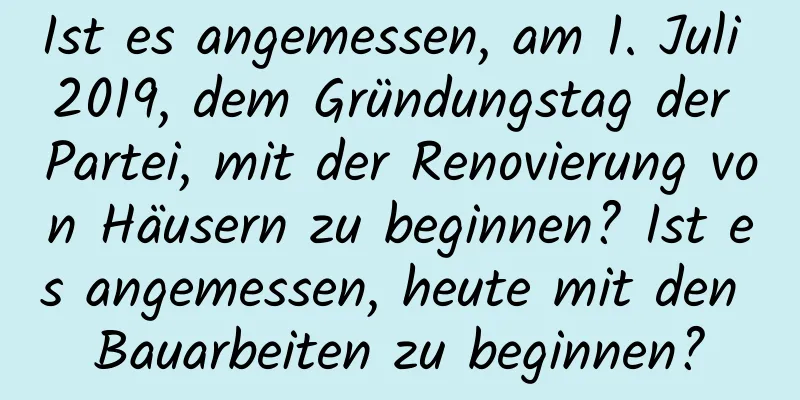 Ist es angemessen, am 1. Juli 2019, dem Gründungstag der Partei, mit der Renovierung von Häusern zu beginnen? Ist es angemessen, heute mit den Bauarbeiten zu beginnen?