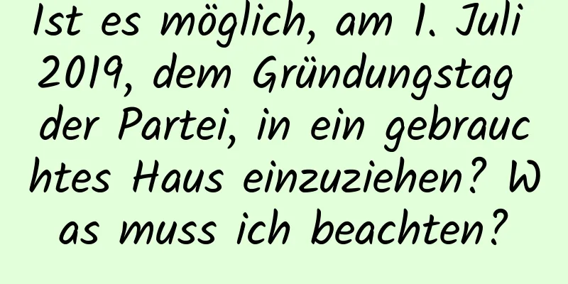 Ist es möglich, am 1. Juli 2019, dem Gründungstag der Partei, in ein gebrauchtes Haus einzuziehen? Was muss ich beachten?