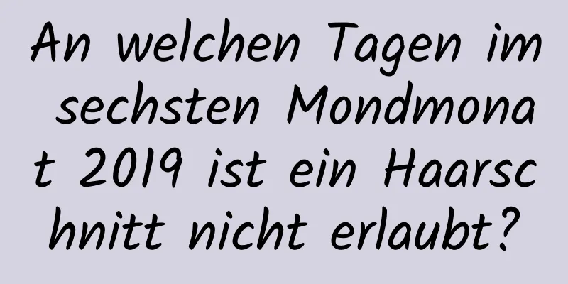 An welchen Tagen im sechsten Mondmonat 2019 ist ein Haarschnitt nicht erlaubt?