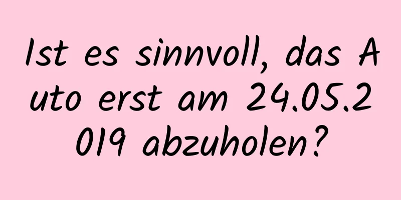 Ist es sinnvoll, das Auto erst am 24.05.2019 abzuholen?