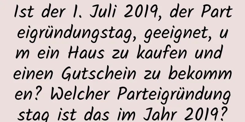 Ist der 1. Juli 2019, der Parteigründungstag, geeignet, um ein Haus zu kaufen und einen Gutschein zu bekommen? Welcher Parteigründungstag ist das im Jahr 2019?