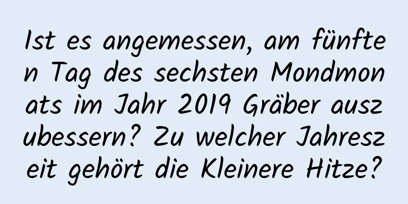 Ist es angemessen, am fünften Tag des sechsten Mondmonats im Jahr 2019 Gräber auszubessern? Zu welcher Jahreszeit gehört die Kleinere Hitze?