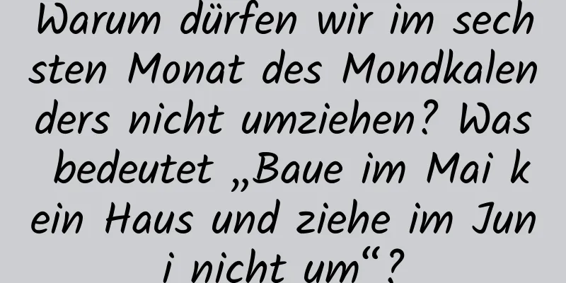 Warum dürfen wir im sechsten Monat des Mondkalenders nicht umziehen? Was bedeutet „Baue im Mai kein Haus und ziehe im Juni nicht um“?