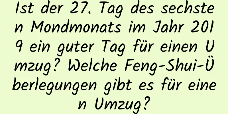 Ist der 27. Tag des sechsten Mondmonats im Jahr 2019 ein guter Tag für einen Umzug? Welche Feng-Shui-Überlegungen gibt es für einen Umzug?