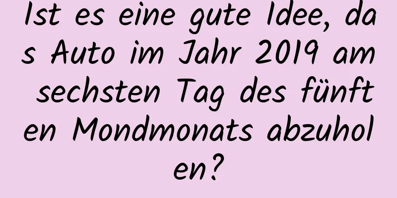 Ist es eine gute Idee, das Auto im Jahr 2019 am sechsten Tag des fünften Mondmonats abzuholen?