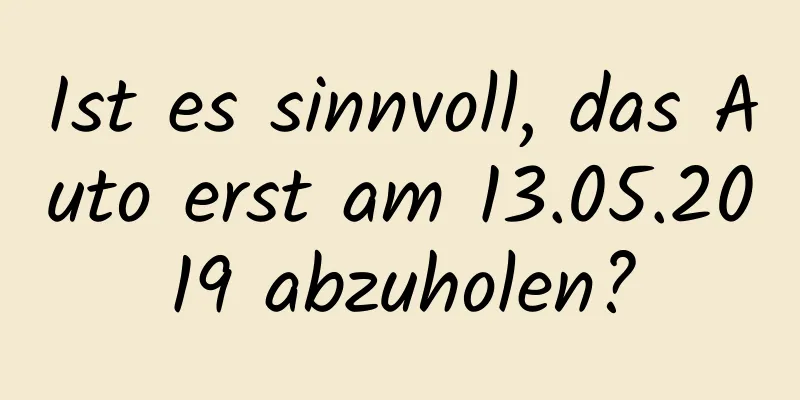 Ist es sinnvoll, das Auto erst am 13.05.2019 abzuholen?