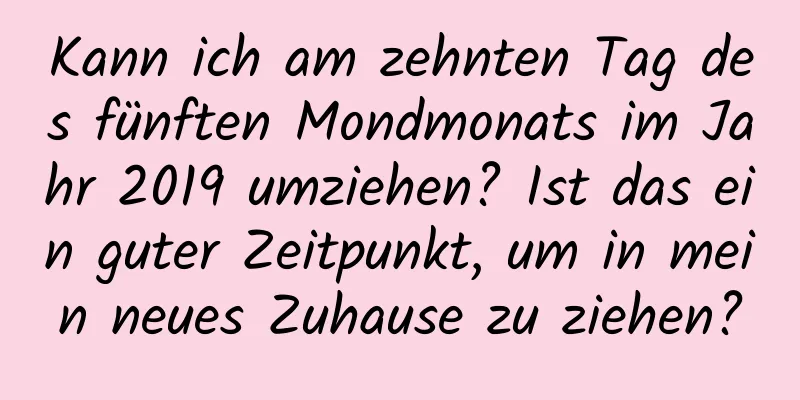 Kann ich am zehnten Tag des fünften Mondmonats im Jahr 2019 umziehen? Ist das ein guter Zeitpunkt, um in mein neues Zuhause zu ziehen?