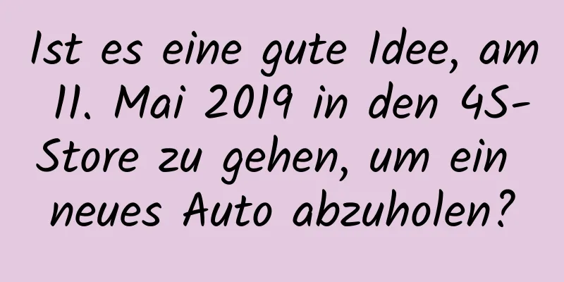 Ist es eine gute Idee, am 11. Mai 2019 in den 4S-Store zu gehen, um ein neues Auto abzuholen?