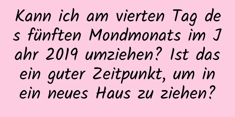 Kann ich am vierten Tag des fünften Mondmonats im Jahr 2019 umziehen? Ist das ein guter Zeitpunkt, um in ein neues Haus zu ziehen?