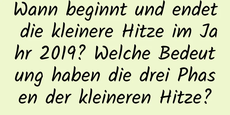 Wann beginnt und endet die kleinere Hitze im Jahr 2019? Welche Bedeutung haben die drei Phasen der kleineren Hitze?