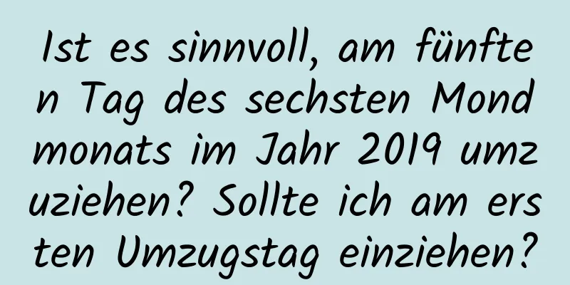 Ist es sinnvoll, am fünften Tag des sechsten Mondmonats im Jahr 2019 umzuziehen? Sollte ich am ersten Umzugstag einziehen?