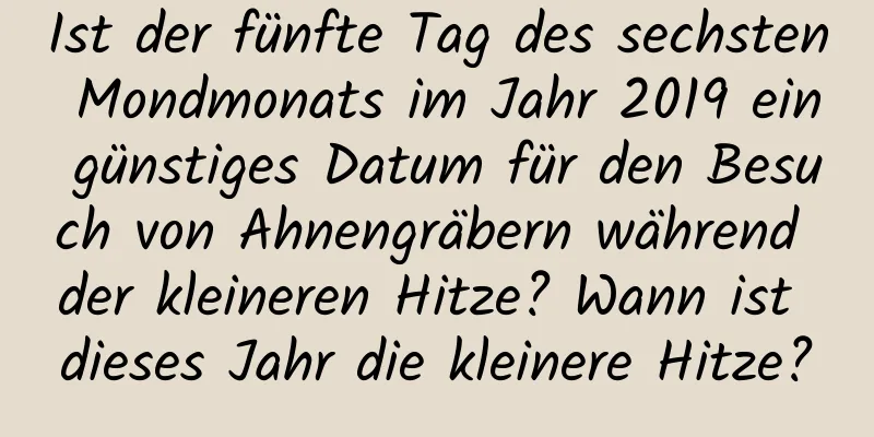 Ist der fünfte Tag des sechsten Mondmonats im Jahr 2019 ein günstiges Datum für den Besuch von Ahnengräbern während der kleineren Hitze? Wann ist dieses Jahr die kleinere Hitze?