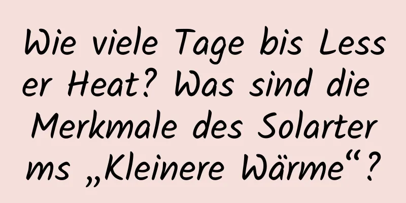 Wie viele Tage bis Lesser Heat? Was sind die Merkmale des Solarterms „Kleinere Wärme“?