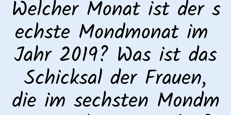 Welcher Monat ist der sechste Mondmonat im Jahr 2019? Was ist das Schicksal der Frauen, die im sechsten Mondmonat geboren wurden?