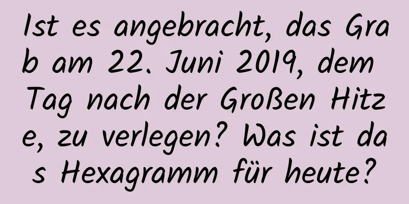 Ist es angebracht, das Grab am 22. Juni 2019, dem Tag nach der Großen Hitze, zu verlegen? Was ist das Hexagramm für heute?