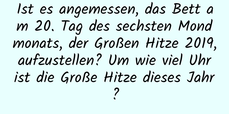 Ist es angemessen, das Bett am 20. Tag des sechsten Mondmonats, der Großen Hitze 2019, aufzustellen? Um wie viel Uhr ist die Große Hitze dieses Jahr?