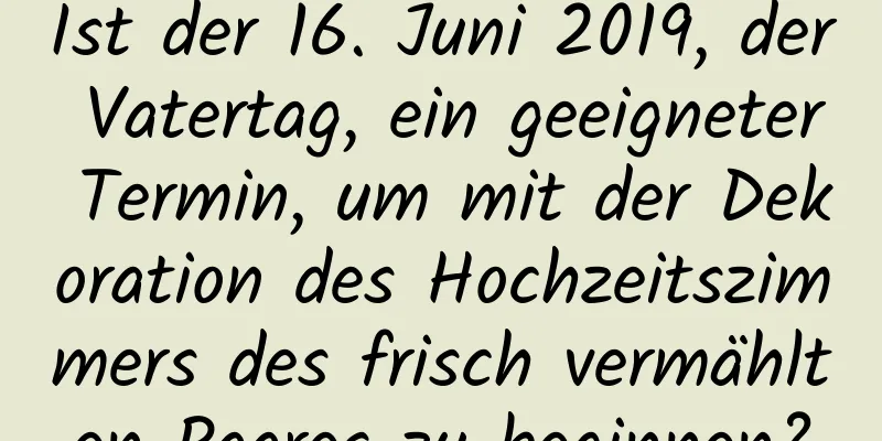 Ist der 16. Juni 2019, der Vatertag, ein geeigneter Termin, um mit der Dekoration des Hochzeitszimmers des frisch vermählten Paares zu beginnen?