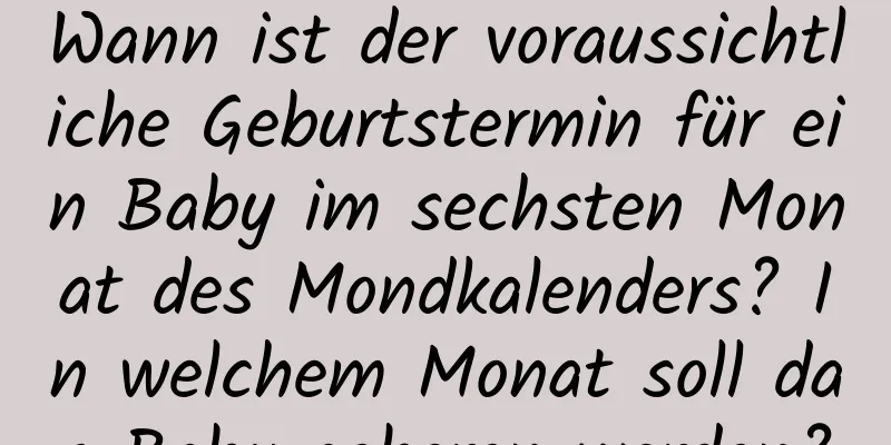 Wann ist der voraussichtliche Geburtstermin für ein Baby im sechsten Monat des Mondkalenders? In welchem ​​Monat soll das Baby geboren werden?