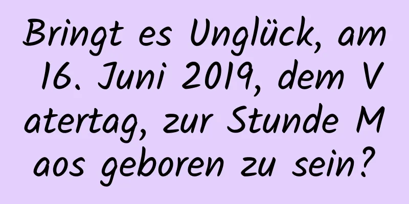 Bringt es Unglück, am 16. Juni 2019, dem Vatertag, zur Stunde Maos geboren zu sein?