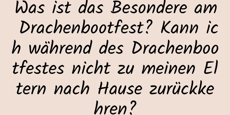 Was ist das Besondere am Drachenbootfest? Kann ich während des Drachenbootfestes nicht zu meinen Eltern nach Hause zurückkehren?