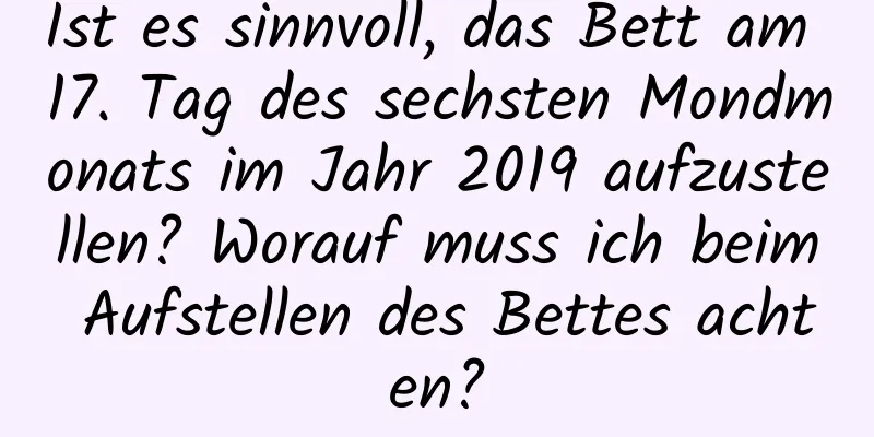 Ist es sinnvoll, das Bett am 17. Tag des sechsten Mondmonats im Jahr 2019 aufzustellen? Worauf muss ich beim Aufstellen des Bettes achten?